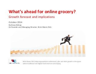 What’s ahead for online grocery?
Growth forecast and implications
October 2014
By Steve Bishop
Co-founder and Managing Director, Brick Meets Click
Brick Meets Click helps organizations understand, plan and drive growth in the space
where traditional and digital food retail are converging.
 
