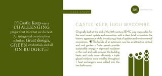 Castle Keep was a
Challenging
project but it’s what we do best.
an integrated construction
solution. great design,
green credentials and all
on budget
cAstLE KEEP, HiGH WYcoMBE
Originally built at the end of the 18th century, BMC was responsible for
the most recent update and renovation, with a client brief to maintain the
historicappearancewhilstintroducingahostofupdatesandenvironmental
innovations. ¶ The façade of an extension now has an attractive vertical
and roof garden • Solar panels provide
sustainable energy • improved insulation
in the roof and walls ensures the building
heats and cools more efficiently • triple
glazed windows were installed throughout
• heat exchangers were added into the
two bathrooms.
c A s E s t u dY
constructionBM
 