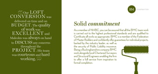 Solid commitment
construction
our loft
Conversion was
delivered on time and on
budget. the quality
of work was
exCellent and
Malcolm was always on hand
to disCuss any concerns
throughout the
projeCt. his team
was courteous and hard
working.
AsamemberofNHBC,youcanbeassuredthatalltheBMCteamwork
is carried out to the highest professional standards and are qualified to
Certificate all works as appropriate. BMC is a member of the Federation
ofMasterBuildersandconfidentlyofferguaranteesforindividualprojects,
backed by the industry leader, as well as
the security of Public Liability insurance.
BeingaBuckinghamshirecompanyBMC
work alongside local Chartered Surveyors
andStructuralEngineersenablingthefirm
to offer a full service from inspiration to
formal completion.
BM
 