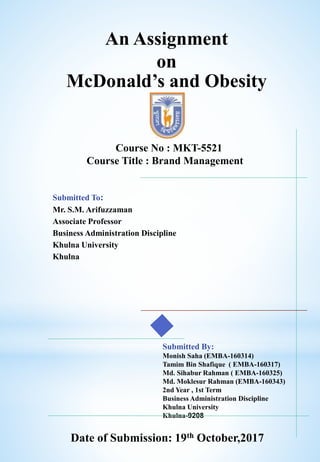 An Assignment
on
McDonald’s and Obesity
Submitted To:
Mr. S.M. Arifuzzaman
Associate Professor
Business Administration Discipline
Khulna University
Khulna
Submitted By:
Monish Saha (EMBA-160314)
Tamim Bin Shafique ( EMBA-160317)
Md. Sihabur Rahman ( EMBA-160325)
Md. Moklesur Rahman (EMBA-160343)
2nd Year , 1st Term
Business Administration Discipline
Khulna University
Khulna-9208
Course No : MKT-5521
Course Title : Brand Management
Date of Submission: 19th October,2017
 
