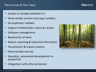 The Forrest & The Trees

      Simple or complex detailed CI’s
      Show model, version and copy numbers
      De-duplicate/ validate
      Support relationships, status & version
      Software management
      Baseline & roll-back
      Robust reporting & historical information
      Visualization & impact analysis
      External data sources
      Seamless, automated development to
      production
      Integration with other processes
© Copyright 1/30/2013 BMC Software, Inc           8
 