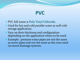 PVC
 PVC full name is Poly Vinyl Chloride.
 Used for hot and cold potable water as well with
sewage application.
 Vary on their thickness and configuration
depending on the application where to be used.
 Example : pressure water pipes are not the same
as sewer pipes and not the same as the ones used
on storm drainage systems.
 
