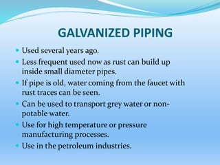 GALVANIZED PIPING
 Used several years ago.
 Less frequent used now as rust can build up
inside small diameter pipes.
 If pipe is old, water coming from the faucet with
rust traces can be seen.
 Can be used to transport grey water or non-
potable water.
 Use for high temperature or pressure
manufacturing processes.
 Use in the petroleum industries.
 