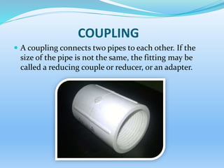 COUPLING
 A coupling connects two pipes to each other. If the
size of the pipe is not the same, the fitting may be
called a reducing couple or reducer, or an adapter.
 