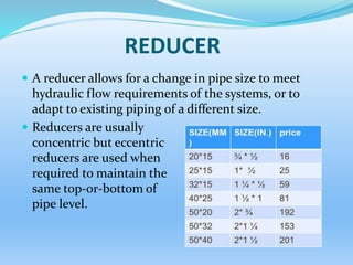 REDUCER
 A reducer allows for a change in pipe size to meet
hydraulic flow requirements of the systems, or to
adapt to existing piping of a different size.
 Reducers are usually
concentric but eccentric
reducers are used when
required to maintain the
same top-or-bottom of
pipe level.
 
