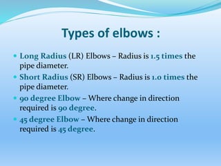 Types of elbows :
 Long Radius (LR) Elbows – Radius is 1.5 times the
pipe diameter.
 Short Radius (SR) Elbows – Radius is 1.0 times the
pipe diameter.
 90 degree Elbow – Where change in direction
required is 90 degree.
 45 degree Elbow – Where change in direction
required is 45 degree.
 