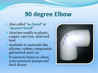 90 degree Elbow
 Also called “90 bend” or
“quarter bend”.
 Attaches readily to plastic,
copper, cast iron, steel and
lead.
 Available in materials like
silicone, rubber compounds,
galvanized steel, etc
 It connects hoses to valves,
water pressure pumps and
deck drains.
 
