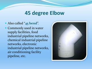45 degree Elbow
 Also called “45 bend”.
 Commonly used in water
supply facilities, food
industrial pipeline networks,
chemical industrial pipeline
networks, electronic
industrial pipeline networks,
air conditioning facility
pipeline, etc.
 