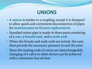UNIONS
 A union is similar to a coupling, except it is designed
to allow quick and convenient disconnection of pipes
for maintenance or fixture replacement.
 Standard union pipe is made in three parts consisting
of a nut, a female end, and a male end.
 When the female and male ends are joined, the nuts
then provide the necessary pressure to seal the joint
 Since the mating ends of union are interchangeable,
changing of a valve or other device can be achieved
with a minimum loss of time
 