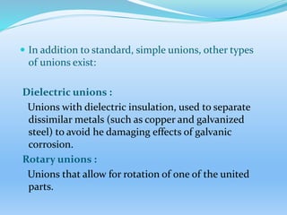  In addition to standard, simple unions, other types
of unions exist:
Dielectric unions :
Unions with dielectric insulation, used to separate
dissimilar metals (such as copper and galvanized
steel) to avoid he damaging effects of galvanic
corrosion.
Rotary unions :
Unions that allow for rotation of one of the united
parts.
 