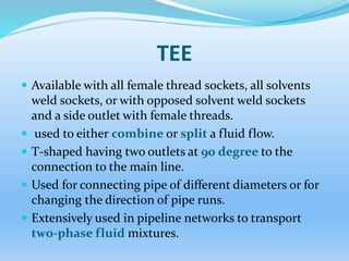 TEE
 Available with all female thread sockets, all solvents
weld sockets, or with opposed solvent weld sockets
and a side outlet with female threads.
 used to either combine or split a fluid flow.
 T-shaped having two outlets at 90 degree to the
connection to the main line.
 Used for connecting pipe of different diameters or for
changing the direction of pipe runs.
 Extensively used in pipeline networks to transport
two-phase fluid mixtures.
 
