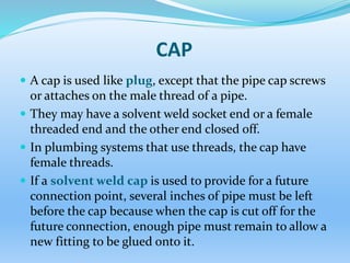 CAP
 A cap is used like plug, except that the pipe cap screws
or attaches on the male thread of a pipe.
 They may have a solvent weld socket end or a female
threaded end and the other end closed off.
 In plumbing systems that use threads, the cap have
female threads.
 If a solvent weld cap is used to provide for a future
connection point, several inches of pipe must be left
before the cap because when the cap is cut off for the
future connection, enough pipe must remain to allow a
new fitting to be glued onto it.
 
