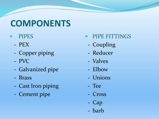 COMPONENTS
 PIPES
- PEX
- Copper piping
- PVC
- Galvanized pipe
- Brass
- Cast Iron piping
- Cement pipe
 PIPE FITTINGS
- Coupling
- Reducer
- Valves
- Elbow
- Unions
- Tee
- Cross
- Cap
- barb
 