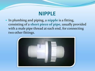 NIPPLE
 In plumbing and piping, a nipple is a fitting,
consisting of a short piece of pipe, usually provided
with a male pipe thread at each end, for connecting
two other fittings.
 