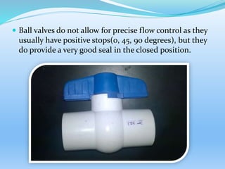  Ball valves do not allow for precise flow control as they
usually have positive stops(0, 45, 90 degrees), but they
do provide a very good seal in the closed position.
 