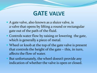 GATE VALVE
 A gate valve, also known as a sluice valve, is
a valve that opens by lifting a round or rectangular
gate out of the path of the fluid.
 Controls water flow by raising or lowering the gate,
which is generally a piece of metal.
 Wheel or knob at the top of the gate valve is present
that controls the height of the gate – this, in turn,
affects the flow of water.
 But unfortunately, the wheel doesn’t provide any
indication of whether the valve is open or closed.
 