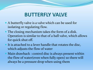 BUTTERFLY VALVE
 A butterfly valve is a valve which can be used for
isolating or regulating flow.
 The closing mechanism takes the form of a disk.
Operation is similar to that of a ball valve, which allows
for quick shut off.
 It is attached to a lever handle that rotates the disc,
which adjusts the flow of water
 Main drawback : control disc is always present within
the flow of water(even when fully open) so there will
always be a pressure drop when using them
 