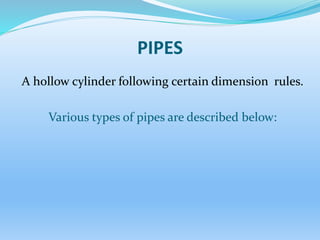 PIPES
A hollow cylinder following certain dimension rules.
Various types of pipes are described below:
 