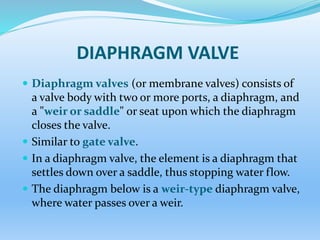 DIAPHRAGM VALVE
 Diaphragm valves (or membrane valves) consists of
a valve body with two or more ports, a diaphragm, and
a "weir or saddle" or seat upon which the diaphragm
closes the valve.
 Similar to gate valve.
 In a diaphragm valve, the element is a diaphragm that
settles down over a saddle, thus stopping water flow.
 The diaphragm below is a weir-type diaphragm valve,
where water passes over a weir.
 