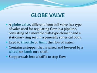 GLOBE VALVE
 A globe valve, different from ball valve, is a type
of valve used for regulating flow in a pipeline,
consisting of a movable disk-type element and a
stationary ring seat in a generally spherical body.
 Used to throttle or limit the flow of water.
 Contains a stopper that is raised and lowered by a
wheel or knob on a shaft.
 Stopper seals into a baffle to stop flow.
 