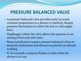 PRESSURE BALANCED VALVE
 A pressure-balanced valve provides water at nearly
constant temperature to a shower or bathtub, despite
pressure fluctuations in either the hot or cold supply
lines.
 Diaphragm within the valve allows the operator to set
mixing of hot and cold water
 Many jurisdictions require pressure balanced valves in
domestic bathrooms and showers to prevent accidental
scalding
 If, for example, someone flushes a toilet while the
shower is in use.
 