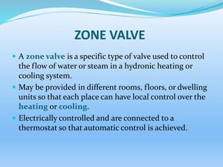ZONE VALVE
 A zone valve is a specific type of valve used to control
the flow of water or steam in a hydronic heating or
cooling system.
 May be provided in different rooms, floors, or dwelling
units so that each place can have local control over the
heating or cooling.
 Electrically controlled and are connected to a
thermostat so that automatic control is achieved.
 