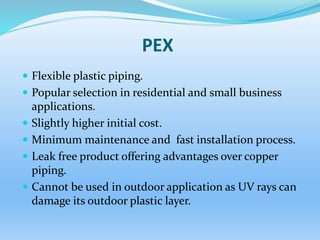 PEX
 Flexible plastic piping.
 Popular selection in residential and small business
applications.
 Slightly higher initial cost.
 Minimum maintenance and fast installation process.
 Leak free product offering advantages over copper
piping.
 Cannot be used in outdoor application as UV rays can
damage its outdoor plastic layer.
 