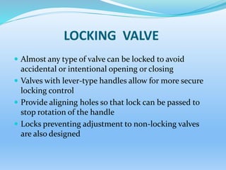 LOCKING VALVE
 Almost any type of valve can be locked to avoid
accidental or intentional opening or closing
 Valves with lever-type handles allow for more secure
locking control
 Provide aligning holes so that lock can be passed to
stop rotation of the handle
 Locks preventing adjustment to non-locking valves
are also designed
 