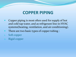 COPPER PIPING
 Copper piping is most often used for supply of hot
and cold tap water, and as refrigerant line in HVAC
systems(heating, ventilation, and air conditioning).
 There are two basic types of copper tubing :
1. Soft copper
2. Rigid copper
 