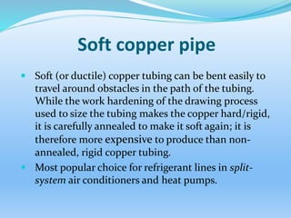 Soft copper pipe
 Soft (or ductile) copper tubing can be bent easily to
travel around obstacles in the path of the tubing.
While the work hardening of the drawing process
used to size the tubing makes the copper hard/rigid,
it is carefully annealed to make it soft again; it is
therefore more expensive to produce than non-
annealed, rigid copper tubing.
 Most popular choice for refrigerant lines in split-
system air conditioners and heat pumps.
 