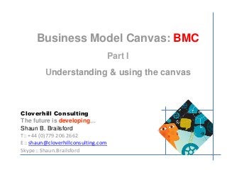 Business Model Canvas: BMC 
Part I 
Understanding & using the canvas 
Cloverhill Consulting 
The future is developing… 
Shaun B. Brailsford 
T:: +44 (0)779 206 2662 
E:: shaun@cloverhillconsulting.com 
Skype:: Shaun.Brailsford 
 