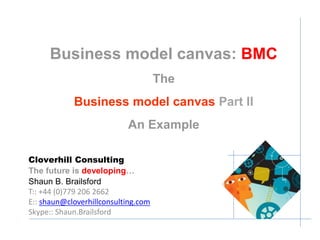 Business Model Canvas: BMC 
Part II 
An Example 
Cloverhill Consulting 
The future is developing… 
Shaun B. Brailsford 
T:: +44 (0)779 206 2662 
E:: shaun@cloverhillconsulting.com 
Skype:: Shaun.Brailsford 
 