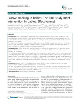 Ortega et al. BMC Public Health 2010, 10:772
http://www.biomedcentral.com/1471-2458/10/772




 STUDY PROTOCOL                                                                                                                                  Open Access

Passive smoking in babies: The BIBE study (Brief
Intervention in babies. Effectiveness)
Guadalupe Ortega1, Cristina Castellà2, Carlos Martín-Cantera3,4,5,6*, Jose L Ballvé2, Estela Díaz7, Marc Saez8,9,
Juan Lozano1, Lourdes Rofes10, Concepció Morera11, Antònia Barceló8,9, Carmen Cabezas12, Jose A Pascual13,
Raúl Pérez-Ortuño13, Esteve Saltó12, Araceli Valverde12, Mireia Jané12, the BIBE study group14


  Abstract
  Background: There is evidence that exposure to passive smoking in general, and in babies in particular, is an
  important cause of morbimortality. Passive smoking is related to an increased risk of pediatric diseases such as
  sudden death syndrome, acute respiratory diseases, worsening of asthma, acute-chronic middle ear disease and
  slowing of lung growth.
  The objective of this article is to describe the BIBE study protocol. The BIBE study aims to determine the effective-
  ness of a brief intervention within the context of Primary Care, directed to mothers and fathers that smoke, in
  order to reduce the exposure of babies to passive smoking (ETS).
  Methods/Design: Cluster randomized field trial (control and intervention group), multicentric and open. Subject:
  Fathers and/or mothers who are smokers and their babies (under 18 months) that attend pediatric services in
  Primary Care in Catalonia.
  The measurements will be taken at three points in time, in each of the fathers and/or mothers who respond to a
  questionnaire regarding their baby’s clinical background and characteristics of the baby’s exposure, together with
  variables related to the parents’ tobacco consumption. A hair sample of the baby will be taken at the beginning of
  the study and at six months after the initial visit (biological determination of nicotine). The intervention group will
  apply a brief intervention in passive smoking after specific training and the control group will apply the habitual
  care.
  Discussion: Exposure to ETS is an avoidable factor related to infant morbimortality. Interventions to reduce
  exposure to ETS in babies are potentially beneficial for their health.
  The BIBE study evaluates an intervention to reduce exposure to ETS that takes advantage of pediatric visits. Inter-
  ventions in the form of advice, conducted by pediatric professionals, are an excellent opportunity for prevention
  and protection of infants against the harmful effects of ETS.
  Trial Registration: Clinical Trials.gov Identifier: NCT00788996.


Background                                                                              nicotine and tar produced by burning cigarettes are three
Environmental tobacco smoke (ETS) consists of a mix-                                    times higher than in the smoke directly exhaled by smo-
ture of smoke produced by the burning of cigarettes and                                 kers, and the concentration of carbon monoxide (CO)
the smoke directly exhaled by smokers. A large part of                                  approximately five times higher [1]. In addition, the spon-
the smoke that is inhaled by a passive smoker is made by                                taneous burning of cigarettes produces smaller particles
the burning of cigarettes, which contains certain toxic                                 that are able to penetrate deeper areas of the lungs [2].
components at levels far above those inhaled by the                                       Since the milestone publication by Doll and Hill in
actual smoker. It has been shown that the levels of                                     1950, it has been known that tobacco is harmful to
                                                                                        health [3], but until 1974 no one had talked about
                                                                                        smoking in fathers/mothers, ETS and the consequences
* Correspondence: Carlos.Martin@uab.es
3
 ABS Barcelona, Pg. St. Joan, Barcelona, Spain                                          for children. Currently, we have evidence [4] that the
Full list of author information is available at the end of the article

                                          © 2010 Ortega et al; licensee BioMed Central Ltd. This is an Open Access article distributed under the terms of the Creative Commons
                                          Attribution License (http://creativecommons.org/licenses/by/2.0), which permits unrestricted use, distribution, and reproduction in
                                          any medium, provided the original work is properly cited.
 