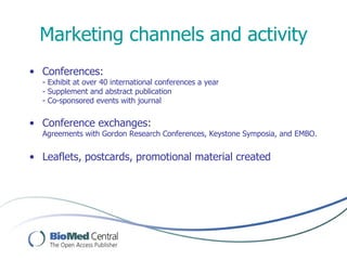 Marketing channels and activity
• Conferences:
  - Exhibit at over 40 international conferences a year
  - Supplement and abstract publication
  - Co-sponsored events with journal


• Conference exchanges:
  Agreements with Gordon Research Conferences, Keystone Symposia, and EMBO.


• Leaflets, postcards, promotional material created
 