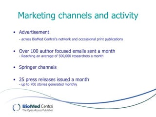Marketing channels and activity
• Advertisement
  - across BioMed Central’s network and occassional print publications


• Over 100 author focused emails sent a month
  - Reaching an average of 500,000 researchers a month


• Springer channels

• 25 press releases issued a month
  - up to 700 stories generated monthly
 