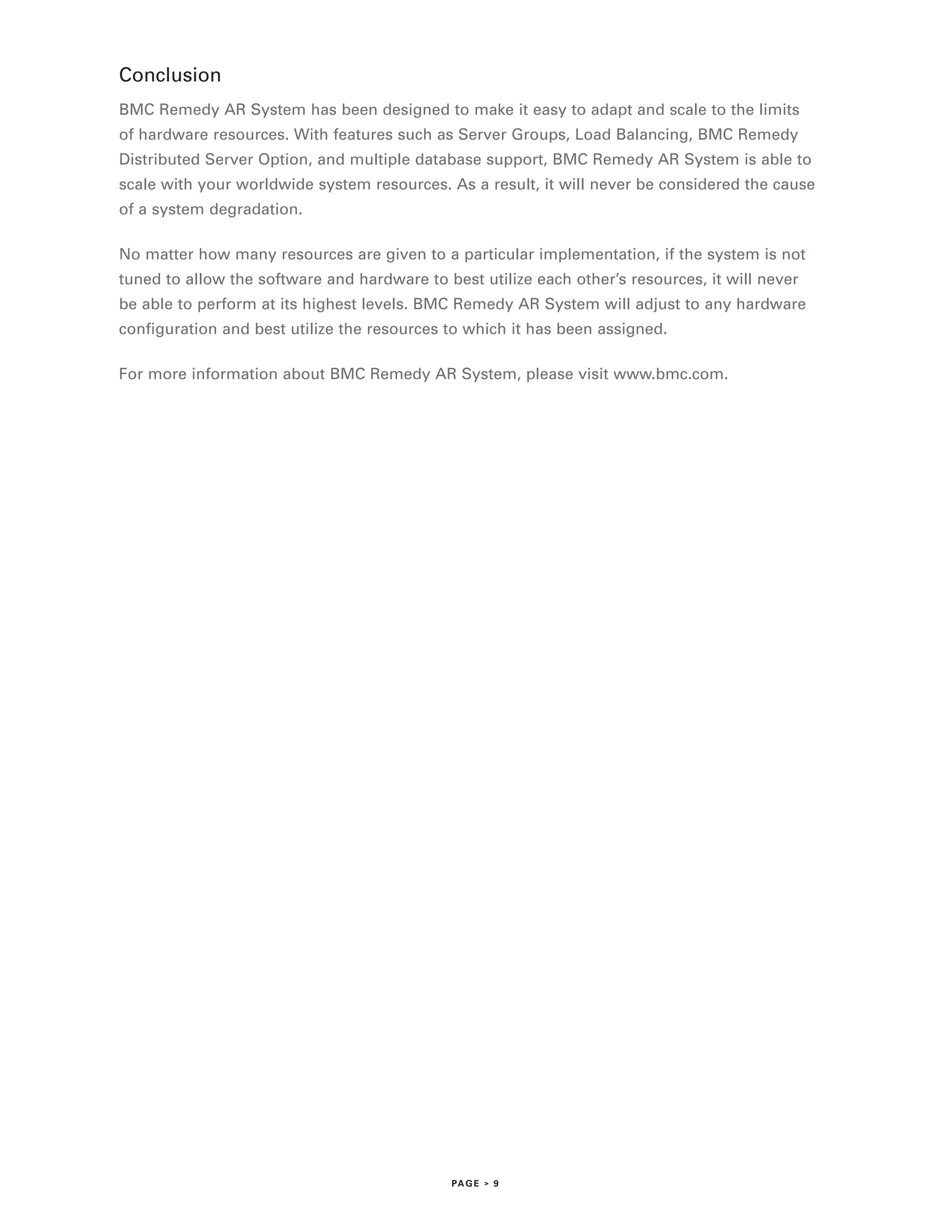 Conclusion
BMC Remedy AR System has been designed to make it easy to adapt and scale to the limits
of hardware resources. With features such as Server Groups, Load Balancing, BMC Remedy
Distributed Server Option, and multiple database support, BMC Remedy AR System is able to
scale with your worldwide system resources. As a result, it will never be considered the cause
of a system degradation.

No matter how many resources are given to a particular implementation, if the system is not
tuned to allow the software and hardware to best utilize each other’s resources, it will never
be able to perform at its highest levels. BMC Remedy AR System will adjust to any hardware
configuration and best utilize the resources to which it has been assigned.

For more information about BMC Remedy AR System, please visit www.bmc.com.




                                              PA G E > 9
 