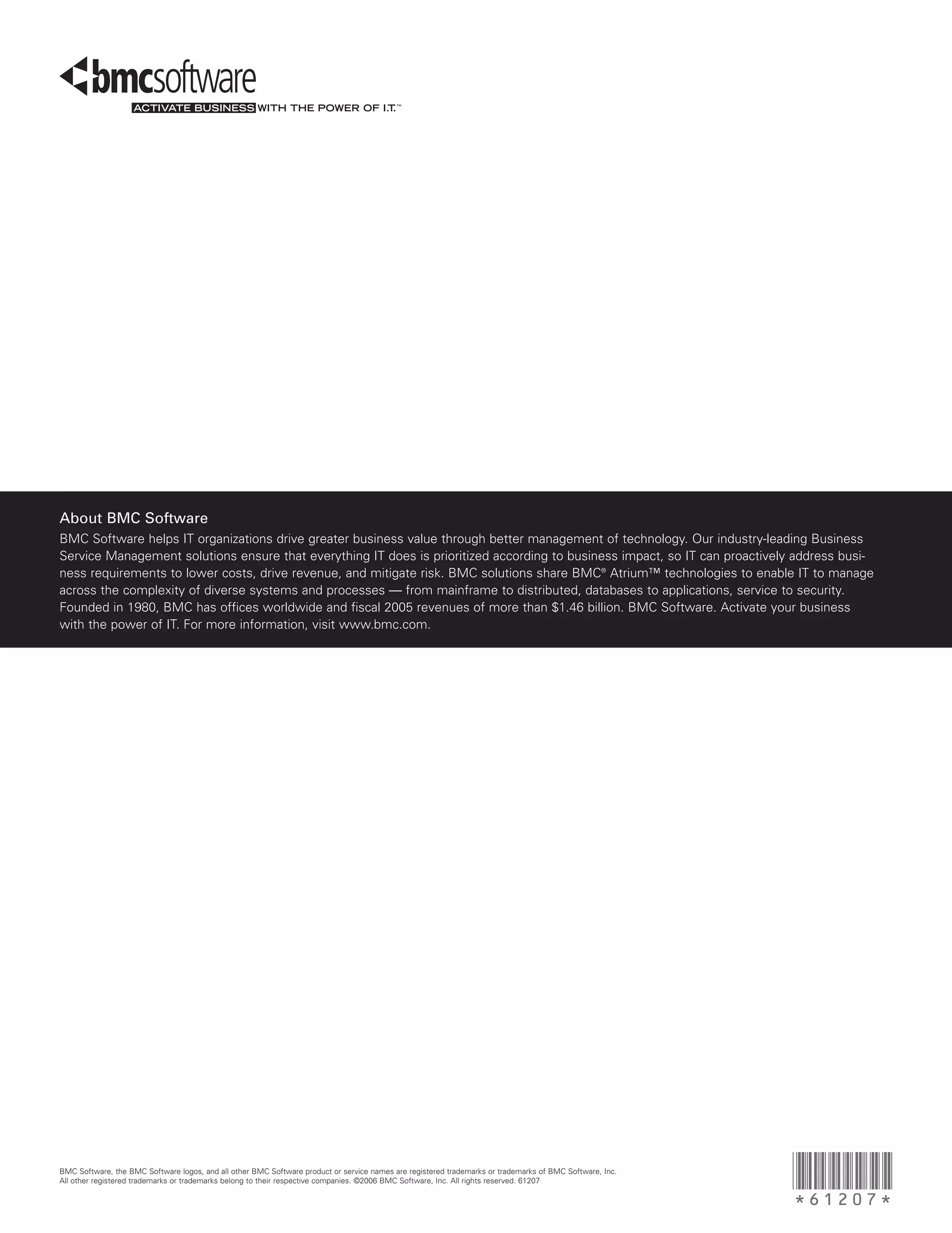 About BMC Software
BMC Software helps IT organizations drive greater business value through better management of technology. Our industry-leading Business
Service Management solutions ensure that everything IT does is prioritized according to business impact, so IT can proactively address busi-
ness requirements to lower costs, drive revenue, and mitigate risk. BMC solutions share BMC® Atrium™ technologies to enable IT to manage
across the complexity of diverse systems and processes — from mainframe to distributed, databases to applications, service to security.
Founded in 1980, BMC has offices worldwide and fiscal 2005 revenues of more than $1.46 billion. BMC Software. Activate your business
with the power of IT. For more information, visit www.bmc.com.




BMC Software, the BMC Software logos, and all other BMC Software product or service names are registered trademarks or trademarks of BMC Software, Inc.
All other registered trademarks or trademarks belong to their respective companies. ©2006 BMC Software, Inc. All rights reserved. 61207
                                                                                                                                                          *61207*
 