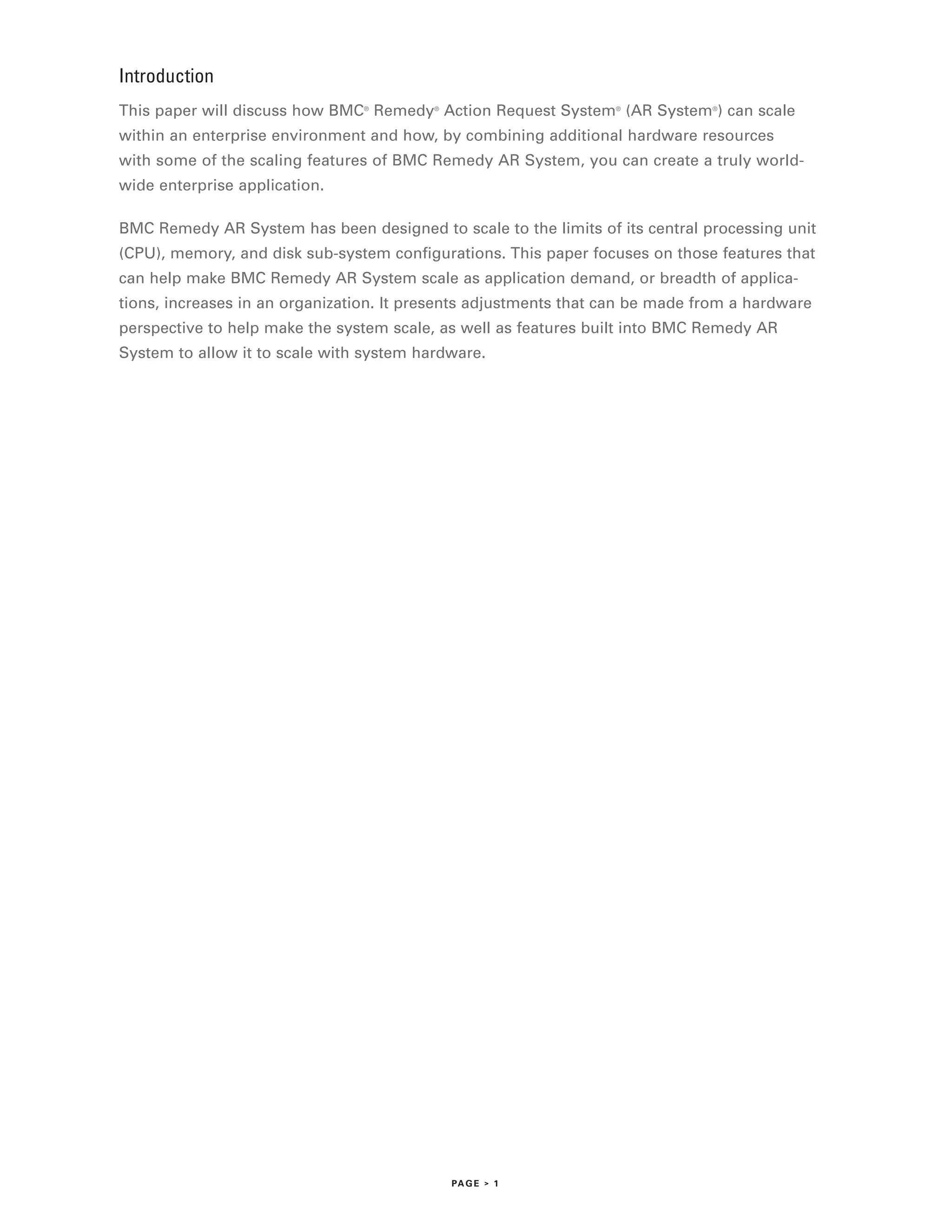 Introduction
This paper will discuss how BMC Remedy Action Request System (AR System ) can scale
                                ®         ®                       ®            ®



within an enterprise environment and how, by combining additional hardware resources
with some of the scaling features of BMC Remedy AR System, you can create a truly world-
wide enterprise application.

BMC Remedy AR System has been designed to scale to the limits of its central processing unit
(CPU), memory, and disk sub-system configurations. This paper focuses on those features that
can help make BMC Remedy AR System scale as application demand, or breadth of applica-
tions, increases in an organization. It presents adjustments that can be made from a hardware
perspective to help make the system scale, as well as features built into BMC Remedy AR
System to allow it to scale with system hardware.




                                              PA G E > 1
 