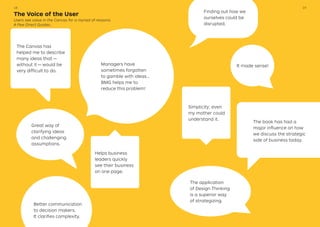 The Voice of the User
Users see value in the Canvas for a myriad of reasons.
A Few Direct Quotes…
Better communication
to decision makers.
It clarifies complexity.
Great way of
clarifying ideas
and challenging
assumptions.
The Canvas has
helped me to describe
many ideas that — 
without it — would be
very difficult to do.
It made sense!
The book has had a
major influence on how
we discuss the strategic
side of business today.
Helps business
leaders quickly
see their business
on one page.
The application
of Design Thinking
is a superior way
of strategizing.
Managers have
sometimes forgotten
to gamble with ideas…
BMG helps me to
reduce this problem!
Finding out how we
ourselves could be
disrupted.
Simplicity; even
my mother could
understand it.
1918
 