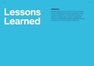Lessons
Learned
Adoption
Though people see very practical and immediate
value in adopting the Canvas, spreading it inside
a large organization is no easy task. During our
research we observed a couple of shared best
practices in organizations that successfully adopted
the Canvas for various different objectives.
3130
 