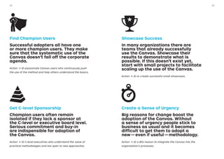 Find Champion Users
Successful adopters all have one
or more champion users. They make
sure that the systematic use of the
Canvas doesn’t fall off the corporate
agenda.
Action → ID passionate Canvas users who continuously push
the use of the method and help others understand the basics.
Get C-level Sponsorship
Champion users often remain
isolated if they lack a sponsor at
the C-level or executive board level.
Serious commitment and buy-in
are indispensible for adoption of
the Canvas.
Action → ID C-level executives who understand the value of
practical methodologies and are open to new approaches.
Showcase Success
In many organizations there are
teams that already successfully
use the Canvas. Showcase their
results to demonstrate what is
possible. If this doesn’t exist yet,
start with small projects to facilitate
scaling up the use of the Canvas.
Action → ID or create successful small showcases.
Create a Sense of Urgency
Big reasons for change boost the
adoption of the Canvas. Without
a sense of urgency people stick to
business as usual and it becomes
difficult to get them to adopt a
new — even if useful — methodology.
Action → ID a BIG reason to integrate the Canvas into the
organization’s processes.
3332
 