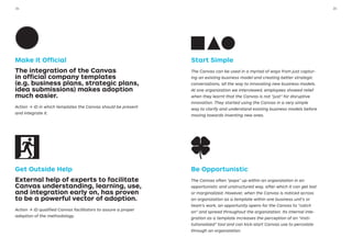 Make it Official
The integration of the Canvas
in official company templates
(e.g. business plans, strategic plans,
idea submissions) makes adoption
much easier.
Action → ID in which templates the Canvas should be present
and integrate it.
Get Outside Help
External help of experts to facilitate
Canvas understanding, learning, use,
and integration early on, has proven
to be a powerful vector of adoption.
Action → ID qualified Canvas facilitators to assure a proper
adoption of the methodology.
Start Simple
The Canvas can be used in a myriad of ways from just captur-
ing an existing business model and creating better strategic
conversations, all the way to innovating new business models.
At one organization we interviewed, employees showed relief
when they learnt that the Canvas is not “just” for disruptive
innovation. They started using the Canvas in a very simple
way to clarify and understand existing business models before
moving towards inventing new ones.
Be Opportunistic
The Canvas often “pops” up within an organization in an
opportunistic and unstructured way, after which it can get lost
or marginalized. However, when the Canvas is noticed across
an organization as a template within one business unit’s or
team’s work, an opportunity opens for the Canvas to “catch
on” and spread throughout the organization. Its internal inte-
gration as a template increases the perception of an “insti-
tutionalized” tool and can kick-start Canvas use to percolate
through an organization.
3534
 