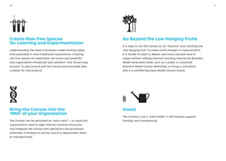Create Risk-free Spaces
for Learning and Experimentation
Understanding the value of business model thinking takes
time especially in more traditional corporations. Creating
risk-free spaces for exploration can prove very powerful.
One organization introduced “jam sessions” and “brown bag
lunches” to play around with the Canvas and stimulate idea
creation for real projects.
Bring the Canvas into the
‘DNA’ of your Organization
The Canvas can be perceived as “extra work” — to avoid this,
organizations need to align internal incentive structures
and integrate the Canvas with operations and processes;
otherwise, it remains an ad hoc tool at a department, team
or individual level.
Go Beyond the Low Hanging Fruits
It is easy to use the Canvas as an “improve” tool; catching the
“low-hanging fruit” to make small changes or improvements.
It is harder to reach a deeper and more valuable level of
usage without utilizing external coaching beyond the Business
Model Generation book; such as a public or corporate
Business Model Canvas Workshop, or hiring a consultant
who is a certified Business Model Canvas trainer.
Invest
The Canvas is not a “silver bullet”, it still requires support,
training, and championing.
3736
 