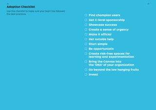 □□ Find champion users
□□ Get C-level sponsorship
□□ Showcase success
□□ Create a sense of urgency
□□ Make it official
□□ Get outside help
□□ Start simple
□□ Be opportunistic
□□ Create risk-free spaces for
		 learning and experimentation
□□ Bring the Canvas into
		 the ‘DNA’ of your organization
□□ Go beyond the low hanging fruits
□□ Invest
Adoption Checklist
Use this checklist to make sure your team has followed
the best practices.
3938
 