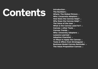 Contents
Introduction 6
The Numbers 8
Where: The Global Picture 10
Who: Corporate Adopters 12
How Does the Canvas Help? 14
Why Does the Canvas Help? 16
The Voice of the User 18
What is the Canvas used for? 20
Canvas + other Tools 22
Canvas Trends 24
Who: University Adopters 28
Lessons Learned 30
Adoption Checklist 38
14 Ways to Apply the Canvas 40
Tools & Offers from Strategyzer 44
Business Model Canvas Reminder 46
The Value Proposition Canvas 48
 