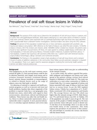 Mehrotra et al. BMC Research Notes 2010, 3:23
http://www.biomedcentral.com/1756-0500/3/23




 SHORT REPORT                                                                                                                                Open Access

Prevalence of oral soft tissue lesions in Vidisha
Ravi Mehrotra1*, Shaji Thomas2, Preeti Nair3, Shruti Pandya1, Mamta Singh1, Niraj S Nigam4, Pankaj Shukla5


  Abstract
  Background: The purpose of this study was to determine the prevalence of oral soft tissue lesions in patients and
  to assess their clinicopathological attributes. 3030 subjects belonging to a semi-urban district of Vidisha in Central
  India were screened. Patients were examined with an overhead examination light and those who were identified
  with a questionable lesion underwent further investigations. Statistical analysis was done using the SPSS software.
  Findings: 8.4 percent of the population studied had one or more oral lesions, associated with prosthetic use,
  trauma and tobacco consumption. With reference to the habit of tobacco use, 635(21%) were smokers, 1272(42%)
  tobacco chewers, 341(11%) smokers and chewers, while 1464(48%) neither smoked nor chewed. 256 patients were
  found to have significant mucosal lesions. Of these, 216 cases agreed to undergo scalpel biopsy confirmation. 88
  had leukoplakia, 21 had oral submucous fibrosis, 9 showed smoker’s melanosis, 6 patients had lichen planus, 17
  had dysplasia, 2 patients had squamous cell carcinoma while there was 1 patient each with lichenoid reaction,
  angina bullosa hemorrhagica, allergic stomatitis and nutritional stomatitis.
  Conclusions: The findings in this population reveal a high prevalence of oral soft tissue lesions and a rampant
  misuse of variety of addictive substances in the community. Close follow up and systematic evaluation is required
  in this population. There is an urgent need for awareness programs involving the community health workers,
  dentists and allied medical professionals.


Background                                                                         from various regions which may give an understanding
Oral malignancies are the sixth most common cancer                                 of the national scenario.
around the globe [1]. Oral mucosal lesions could be due                              In an earlier study, the authors reported that poten-
to infection (bacterial, viral, fungal), local trauma and or                       tially malignant and malignant oral lesions were wide-
irritation (traumatic keratosis, irritational fibroma,                             spread in the patients visiting a tertiary level referral
burns), systemic disease (metabolic or immunological),                             hospital at Allahabad in North India [2]. This study was
or related to lifestyle factors such as the usage of                               undertaken at a semi-urban community at Vidisha in
tobacco, areca nut, betel quid, or alcohol.                                        Central India (Fig. 1) to assess magnitude of various oral
  For planning of national or regional oral health pro-                            lesions associated with usage of tobacco, betel nut, betel
motion programs as well as to prevent and treat oral                               leaf etc in various forms. As per the 2001 [update]
health problems, baseline data about magnitude of the                              Indian census, Vidisha has a population of 1, 25,457.
problem is required. India has a vast geographic area,                             Males constituted 53% of the population and females
divided into states, which differ with regard to their                             47%. The average literacy rate was 70% which was
socioeconomic, educational, cultural and behavioural                               higher than the national average of 59.5%. Male literacy
traditions. These factors may affect the oral health sta-                          was 77%, and female literacy was 62%. In Vidisha, 15%
tus. Hence to obtain nationwide representative data, a                             of the population was under 6 years of age [3]. The vast
nationwide study is required. A more practical alterna-                            majority of the people at Vidisha belonged to the lower
tive is to develop regional databases and review data                              socio-economic status with poor access to dental care.
                                                                                   To the best of our knowledge, there is no data on the
                                                                                   oral health status of this community. This study
                                                                                   explores the prevalence of oral lesions in this commu-
* Correspondence: rm8509@gmail.com                                                 nity and attempts to correlate the various risk factors
1
 Department of Pathology, Moti Lal Nehru Medical College, Lowther Road,            with the lesions found.
Allahabad, 211001, India

                                      © 2010 Mehrotra et al; licensee BioMed Central Ltd. This is an Open Access article distributed under the terms of the Creative
                                      Commons Attribution License (http://creativecommons.org/licenses/by/2.0), which permits unrestricted use, distribution, and
                                      reproduction in any medium, provided the original work is properly cited.
 