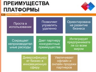 www.bmcsales.kz
ПРЕИМУЩЕСТВА
ПЛАТФОРМЫ
6
Проста в
использовании
Позволяет
управлять
удаленно
Ориентирована
на развитие
бизнеса
Сокращает
непроизводител
ьные расходы
Дает партнеру
конкурентные
преимущества
Интегрирует
предпринимате
ля со всем
миром
Диверсифициру
ет бизнес в
инновационную
сферу
Увеличивает
офлайн и
онлайн продажи
партнеров
 