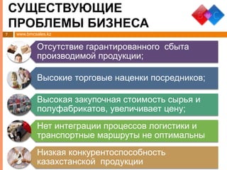 www.bmcsales.kz
СУЩЕСТВУЮЩИЕ
ПРОБЛЕМЫ БИЗНЕСА
7
Отсутствие гарантированного сбыта
производимой продукции;
Высокие торговые наценки посредников;
Высокая закупочная стоимость сырья и
полуфабрикатов, увеличивает цену;
Нет интеграции процессов логистики и
транспортные маршруты не оптимальны
Низкая конкурентоспособность
казахстанской продукции
 