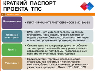 www.bmcsales.kz8
• ПЛАТФОРМА ИНТЕРНЕТ СЕРВИСОВ BMC SALESНаименование
:
• BMC Sales – это интернет сервисы на единой
платформе, PaaS модель продаж, кластерная
модель развития бизнесов, система оптимизации
процессов продвижения продукции участников.
Описание
платформы:
• Снизить цены на товары народного потребления
за счет предоставления бизнесу универсальных
сервисов единой платформы, позволяющих ему
получить конкурентные преимущества
Цель :
• Производители, торговые, посреднические,
страховые, транспортные и логистические
компании, банки, государственные организации и
учреждения, граждане. Охват : B2B, B2G, B2C
Участники :
КРАТКИЙ ПАСПОРТ
ПРОЕКТА ТПС
 