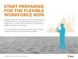 START PREPARING
FOR THE FLEXIBLE
WORKFORCE NOW
Managers should start learning how to harness the beneﬁts of
a ﬂexible workforce to increase employee productivity and
engagement—no matter how, from where, or at what time a
worker contributes to the business.
To do this, however, a business requires the right IT support
to help businesses be more eﬃcient and proﬁtable.
A Digital Workplace for the Flexible Workforce
 
